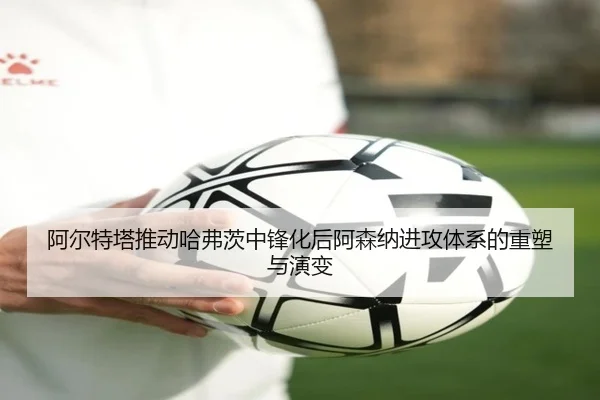 阿尔特塔推动哈弗茨中锋化后阿森纳进攻体系的重塑与演变