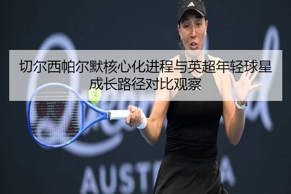 切尔西帕尔默核心化进程与英超年轻球星成长路径对比观察