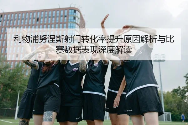 利物浦努涅斯射门转化率提升原因解析与比赛数据表现深度解读