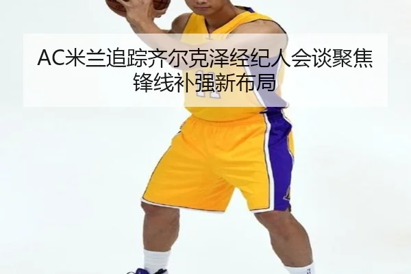 AC米兰追踪齐尔克泽经纪人会谈聚焦锋线补强新布局