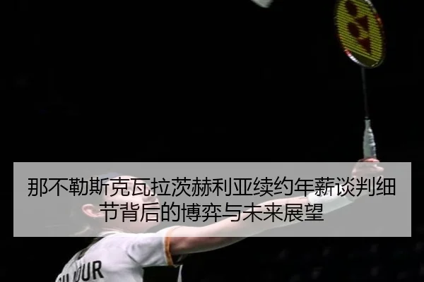 那不勒斯克瓦拉茨赫利亚续约年薪谈判细节背后的博弈与未来展望